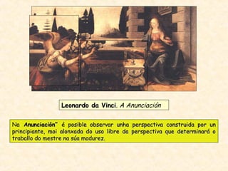 Leonardo da VinciLeonardo da Vinci. A Anunciación
Na Anunciación”Anunciación” é posible observar unha perspectiva construida por unosible observar unha perspectiva construida por un
principiante, moi alonxada do uso libre da perspectiva que determinará oprincipiante, moi alonxada do uso libre da perspectiva que determinará o
traballo do mestre na súa madurez.traballo do mestre na súa madurez.
 