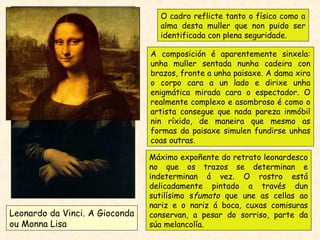 Leonardo da Vinci. A Gioconda
ou Monna Lisa
Máximo expoñente do retrato leonardesco
no que os trazos se determinan e
indeterminan á vez. O rostro está
delicadamente pintado a través dun
sutilísimo sfumato que une as cellas ao
nariz e o nariz á boca, cuxas comisuras
conservan, a pesar do sorriso, parte da
súa melancolía.
A composición é aparentemente sinxela:
unha muller sentada nunha cadeira con
brazos, fronte a unha paisaxe. A dama xira
o corpo cara a un lado e dirixe unha
enigmática mirada cara o espectador. O
realmente complexo e asombroso é como o
artista consegue que nada pareza inmóbil
nin ríxido, de maneira que mesmo as
formas da paisaxe simulen fundirse unhas
coas outras.
O cadro reflicte tanto o físico como a
alma desta muller que non puido ser
identificada con plena seguridade.
 
