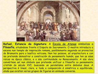 Rafael. Estancia da Signatura: A Escola de Atenas simboliza a
Filosofía, situándose fronte á Disputa do Sacramento. O mestre introduciu a
escena nun templo de inspiración romana, posiblemente seguindo os proxectos
de Bramante para a basílica vaticana. Non hai paisaxe, só arquitectura e con
iso pretende demostrar a construción do pensamento humán, que ten as súas
raíces na época clásica, e a súa continuidade no Renacemento. A súa obra
convértese así nun símbolo que pretende unificar a filosofía co pensamento
cristián do século XVI, buscando un paralelismo entre ámbolos dous. A
perspectiva é lineal, clara, e toda a composición é simétrica e equilibrada,
aínda que existen varios grupos de figuras en animada conversa.
 