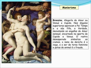 Manierismo
Bronzino, Alegoría do Amor ou
Venus e Cupido. Nos ángulos
superiores aparecen o Pai Tempo
e a súa filla, a Verdade,
desvelando os engaños do Amor
sensual, encarnado na aperta de
Cupido e Venus. O rostro
desesperado simboliza os
ciumes, o neno da dereita é o
xogo, e o ser de torso feminino
e patas de animal é o fraude.
 