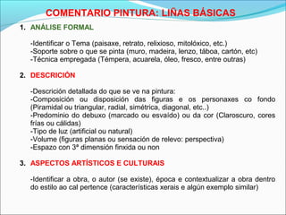 COMENTARIO PINTURA: LIÑAS BÁSICAS
1. ANÁLISE FORMAL
-Identificar o Tema (paisaxe, retrato, relixioso, mitolóxico, etc.)
-Soporte sobre o que se pinta (muro, madeira, lenzo, táboa, cartón, etc)
-Técnica empregada (Témpera, acuarela, óleo, fresco, entre outras)
2. DESCRICIÓN
-Descrición detallada do que se ve na pintura:
-Composición ou disposición das figuras e os personaxes co fondo
(Piramidal ou triangular, radial, simétrica, diagonal, etc..)
-Predominio do debuxo (marcado ou esvaído) ou da cor (Claroscuro, cores
frías ou cálidas)
-Tipo de luz (artificial ou natural)
-Volume (figuras planas ou sensación de relevo: perspectiva)
-Espazo con 3ª dimensión finxida ou non
3. ASPECTOS ARTÍSTICOS E CULTURAIS
-Identificar a obra, o autor (se existe), época e contextualizar a obra dentro
do estilo ao cal pertence (características xerais e algún exemplo similar)
 