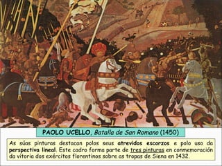 PAOLO UCELLO, Batalla de San Romano (1450)
As súas pinturas destacan polos seus atrevidos escorzos e polo uso da
perspectiva lineal. Este cadro forma parte de tres pinturas en conmemoración
da vitoria dos exércitos florentinos sobre as tropas de Siena en 1432.
 