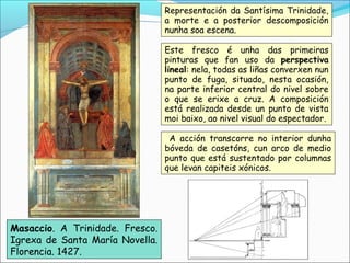 Masaccio. A Trinidade. Fresco.
Igrexa de Santa María Novella.
Florencia. 1427.
Representación da Santísima Trinidade,
a morte e a posterior descomposición
nunha soa escena.
Este fresco é unha das primeiras
pinturas que fan uso da perspectiva
lineal: nela, todas as liñas converxen nun
punto de fuga, situado, nesta ocasión,
na parte inferior central do nivel sobre
o que se erixe a cruz. A composición
está realizada desde un punto de vista
moi baixo, ao nivel visual do espectador.
A acción transcorre no interior dunha
bóveda de casetóns, cun arco de medio
punto que está sustentado por columnas
que levan capiteis xónicos.
 