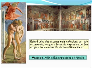 Masaccio. Adán e Eva expulsados do Paraíso
Esta é unha das escenas máis coñecidas de todo
o conxunto, na que a forza da expresión de Eva
acapara toda a atención da dramática escena.
 