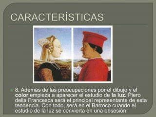  8. Además de las preocupaciones por el dibujo y el
color empieza a aparecer el estudio de la luz. Piero
della Francesca será el principal representante de esta
tendencia. Con todo, será en el Barroco cuando el
estudio de la luz se convierta en una obsesión.
 