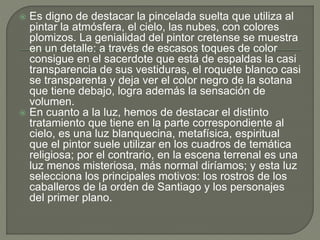  Es digno de destacar la pincelada suelta que utiliza al
pintar la atmósfera, el cielo, las nubes, con colores
plomizos. La genialidad del pintor cretense se muestra
en un detalle: a través de escasos toques de color
consigue en el sacerdote que está de espaldas la casi
transparencia de sus vestiduras, el roquete blanco casi
se transparenta y deja ver el color negro de la sotana
que tiene debajo, logra además la sensación de
volumen.
 En cuanto a la luz, hemos de destacar el distinto
tratamiento que tiene en la parte correspondiente al
cielo, es una luz blanquecina, metafísica, espiritual
que el pintor suele utilizar en los cuadros de temática
religiosa; por el contrario, en la escena terrenal es una
luz menos misteriosa, más normal diríamos; y esta luz
selecciona los principales motivos: los rostros de los
caballeros de la orden de Santiago y los personajes
del primer plano.
 