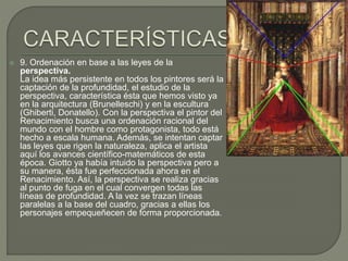  9. Ordenación en base a las leyes de la
perspectiva.
La idea más persistente en todos los pintores será la
captación de la profundidad, el estudio de la
perspectiva, característica ésta que hemos visto ya
en la arquitectura (Brunelleschi) y en la escultura
(Ghiberti, Donatello). Con la perspectiva el pintor del
Renacimiento busca una ordenación racional del
mundo con el hombre como protagonista, todo está
hecho a escala humana. Además, se intentan captar
las leyes que rigen la naturaleza, aplica el artista
aquí los avances científico-matemáticos de esta
época. Giotto ya había intuido la perspectiva pero a
su manera, ésta fue perfeccionada ahora en el
Renacimiento. Así, la perspectiva se realiza gracias
al punto de fuga en el cual convergen todas las
líneas de profundidad. A la vez se trazan líneas
paralelas a la base del cuadro, gracias a ellas los
personajes empequeñecen de forma proporcionada.
 