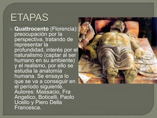  Quattrocento (Florencia):
preocupación por la
perspectiva, tratando de
representar la
profundidad, interés por el
naturalismo (captar al ser
humano en su ambiente)
y el realismo, por ello se
estudia la anatomía
humana. Se ensaya lo
que se va a conseguir en
el período siguiente.
Autores: Massacio, Fra
Angelico, Boticelli, Paolo
Ucello y Piero Della
Francesca.
 