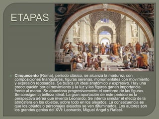 Cinquecento (Roma), período clásico, se alcanza la madurez, con
composiciones triangulares, figuras serenas, monumentales con movimiento
y expresión reposadas. Se busca un ideal anatómico y expresivo. Hay una
preocupación por el movimiento y la luz y las figuras ganan importancia
frente al marco. Se abandona progresivamente el contorno de las figuras.
Se consigue la belleza ideal. La gran aportación de este periodo es la
perspectiva aérea que inventa Leonardo. Se intenta simular el efecto de la
atmósfera en los objetos, sobre todo en los alejados. La consecuencia es
que los objetos o personajes alejados se ven difuminados. Los autores son
los grandes genios del XVI: Leonardo, Miguel Ángel y Rafael.
 
