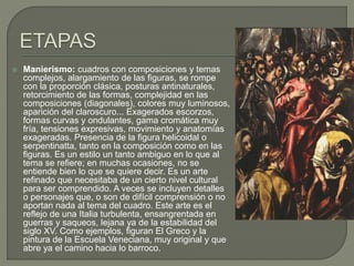  Manierismo: cuadros con composiciones y temas
complejos, alargamiento de las figuras, se rompe
con la proporción clásica, posturas antinaturales,
retorcimiento de las formas, complejidad en las
composiciones (diagonales), colores muy luminosos,
aparición del claroscuro... Exagerados escorzos,
formas curvas y ondulantes, gama cromática muy
fría, tensiones expresivas, movimiento y anatomías
exageradas. Presencia de la figura helicoidal o
serpentinatta, tanto en la composición como en las
figuras. Es un estilo un tanto ambiguo en lo que al
tema se refiere; en muchas ocasiones, no se
entiende bien lo que se quiere decir. Es un arte
refinado que necesitaba de un cierto nivel cultural
para ser comprendido. A veces se incluyen detalles
o personajes que, o son de difícil comprensión o no
aportan nada al tema del cuadro. Este arte es el
reflejo de una Italia turbulenta, ensangrentada en
guerras y saqueos, lejana ya de la estabilidad del
siglo XV. Como ejemplos, figuran El Greco y la
pintura de la Escuela Veneciana, muy original y que
abre ya el camino hacia lo barroco.
 