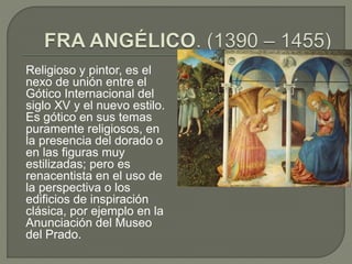 Religioso y pintor, es el
nexo de unión entre el
Gótico Internacional del
siglo XV y el nuevo estilo.
Es gótico en sus temas
puramente religiosos, en
la presencia del dorado o
en las figuras muy
estilizadas; pero es
renacentista en el uso de
la perspectiva o los
edificios de inspiración
clásica, por ejemplo en la
Anunciación del Museo
del Prado.
 