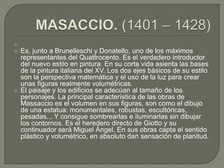 
 Es, junto a Brunelleschi y Donatello, uno de los máximos
representantes del Quattrocento. Es el verdadero introductor
del nuevo estilo en pintura. En su corta vida asienta las bases
de la pintura italiana del XV. Los dos ejes básicos de su estilo
son la perspectiva matemática y el uso de la luz para crear
unas figuras realmente volumétricas.
 El paisaje y los edificios se adecúan al tamaño de los
personajes. La principal característica de las obras de
Massaccio es el volumen en sus figuras, son como el dibujo
de una estatua: monumentales, robustas, escultóricas,
pesadas... Y consigue sombrearlas e iluminarlas sin dibujar
los contornos. Es el heredero directo de Giotto y su
continuador será Miguel Ángel. En sus obras capta el sentido
plástico y volumétrico, en absoluto dan sensación de planitud.
 