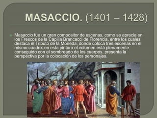  Masaccio fue un gran compositor de escenas, como se aprecia en
los Frescos de la Capilla Brancacci de Florencia, entre los cuales
destaca el Tributo de la Moneda, donde coloca tres escenas en el
mismo cuadro: en esta pintura el volumen está plenamente
conseguido con el sombreado de los cuerpos, presenta la
perspectiva por la colocación de los personajes.
 