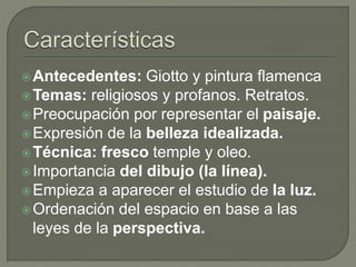 Antecedentes: Giotto y pintura flamenca
Temas: religiosos y profanos. Retratos.
Preocupación por representar el paisaje.
Expresión de la belleza idealizada.
Técnica: fresco temple y oleo.
Importancia del dibujo (la línea).
Empieza a aparecer el estudio de la luz.
Ordenación del espacio en base a las
leyes de la perspectiva.
 