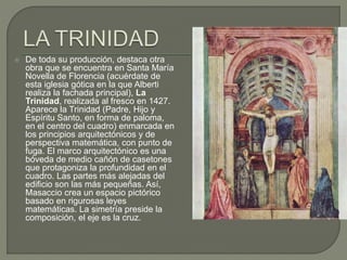  De toda su producción, destaca otra
obra que se encuentra en Santa María
Novella de Florencia (acuérdate de
esta iglesia gótica en la que Alberti
realiza la fachada principal), La
Trinidad, realizada al fresco en 1427.
Aparece la Trinidad (Padre, Hijo y
Espíritu Santo, en forma de paloma,
en el centro del cuadro) enmarcada en
los principios arquitectónicos y de
perspectiva matemática, con punto de
fuga. El marco arquitectónico es una
bóveda de medio cañón de casetones
que protagoniza la profundidad en el
cuadro. Las partes más alejadas del
edificio son las más pequeñas. Así,
Masaccio crea un espacio pictórico
basado en rigurosas leyes
matemáticas. La simetría preside la
composición, el eje es la cruz.
 
