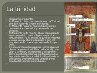  Recrea tres momentos:
 A) Momento divino, representado en la Trinidad,
con San Juan y la Virgen a los lados.
 B) Momento humano, con las figuras de los
donantes a ambos lados y delante de las
pilastras.
 C) Momento de la muerte, abajo, representado
en un esqueleto con una leyenda que dice
textualmente “Yo fui antaño lo que sois vosotros,
y lo que yo soy ahora lo llegaréis a ser”. El
esqueleto es la muerte que será redimida por
Dios.
 En una composición piramidal, recrea diversos
planos de profundidad: Dios padre, el Hijo, san
Juan y la Virgen, los donantes y el sepulcro.
 Como conclusión diremos que Massaccio fue
importante no sólo por la hábil utilización de la
perspectiva geométrica sino también por el
estudio del volumen en las figuras.

 