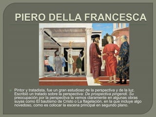  Pintor y tratadista, fue un gran estudioso de la perspectiva y de la luz.
Escribió un tratado sobre la perspectiva: De prospectiva pingendi. Su
preocupación por la perspectiva la vemos claramente en algunas obras
suyas como El bautismo de Cristo o La flagelación, en la que incluye algo
novedoso, como es colocar la escena principal en segundo plano.
 