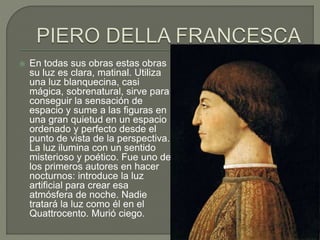  En todas sus obras estas obras
su luz es clara, matinal. Utiliza
una luz blanquecina, casi
mágica, sobrenatural, sirve para
conseguir la sensación de
espacio y sume a las figuras en
una gran quietud en un espacio
ordenado y perfecto desde el
punto de vista de la perspectiva.
La luz ilumina con un sentido
misterioso y poético. Fue uno de
los primeros autores en hacer
nocturnos: introduce la luz
artificial para crear esa
atmósfera de noche. Nadie
tratará la luz como él en el
Quattrocento. Murió ciego.
 
