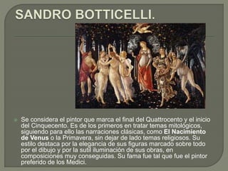  Se considera el pintor que marca el final del Quattrocento y el inicio
del Cinquecento. Es de los primeros en tratar temas mitológicos,
siguiendo para ello las narraciones clásicas, como El Nacimiento
de Venus o la Primavera, sin dejar de lado temas religiosos. Su
estilo destaca por la elegancia de sus figuras marcado sobre todo
por el dibujo y por la sutil iluminación de sus obras, en
composiciones muy conseguidas. Su fama fue tal que fue el pintor
preferido de los Medici.
 