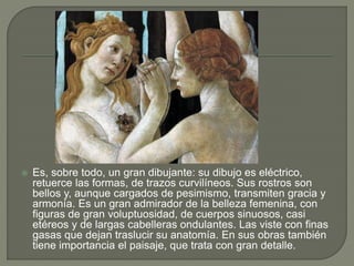  Es, sobre todo, un gran dibujante: su dibujo es eléctrico,
retuerce las formas, de trazos curvilíneos. Sus rostros son
bellos y, aunque cargados de pesimismo, transmiten gracia y
armonía. Es un gran admirador de la belleza femenina, con
figuras de gran voluptuosidad, de cuerpos sinuosos, casi
etéreos y de largas cabelleras ondulantes. Las viste con finas
gasas que dejan traslucir su anatomía. En sus obras también
tiene importancia el paisaje, que trata con gran detalle.
 