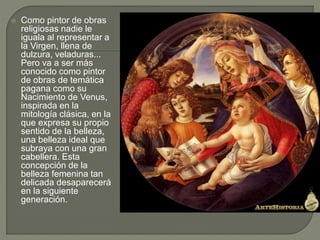  Como pintor de obras
religiosas nadie le
iguala al representar a
la Virgen, llena de
dulzura, veladuras...
Pero va a ser más
conocido como pintor
de obras de temática
pagana como su
Nacimiento de Venus,
inspirada en la
mitología clásica, en la
que expresa su propio
sentido de la belleza,
una belleza ideal que
subraya con una gran
cabellera. Esta
concepción de la
belleza femenina tan
delicada desaparecerá
en la siguiente
generación.
 