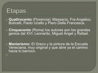  Quattrocento (Florencia): Massacio, Fra Angelico,
Boticelli, Paolo Ucello y Piero Della Francesca.
 Cinquecento (Roma) los autores son los grandes
genios del XVI: Leonardo, Miguel Ángel y Rafael.
 Manierismo: El Greco y la pintura de la Escuela
Veneciana, muy original y que abre ya el camino
hacia lo barroco.

 