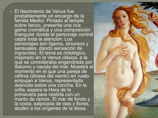 El Nacimiento de Venus fue
probablemente un encargo de la
familia Medici. Pintado al temple
sobre lienzo, presenta una rica
gama cromática y una composición
triangular donde el personaje central
capta toda la atención. Los
personajes son ligeros, sinuosos y
sensuales, dando sensación de
ingravidez. El tema es mitológico,
inspirado en la Venus clásica, a la
que se consideraba engendrada por
Saturno y nacida del mar. Muestra el
momento en el que una pareja de
céfiros (dioses del viento) en vuelo
empujan a Venus, representada
desnuda sobre una concha. En la
orilla, espera la Hora de la
primavera para vestirla con un
manto de ramos. El mar de fondo y
la costa, salpicada de olas y flores,
aluden a los orígenes de la diosa.
 