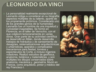 La personalidad realmente excepcional de
Leonardo obliga a considerar en su biografía
aspectos múltiples de su talento, aparte de
los propiamente pictóricos. Considerado uno
de los grandes genios de la humanidad,
Leonardo fue un hombre de una inquietud y
curiosidad inagotables. Se formó en
Florencia, en el taller de Verrochio, con el
que colaboró tempranamente en varias
obras. Gran parte de su actividad científica
se desarrolló en Milán, donde desarrolla
trabajos de hidráulica y de saneamiento de
desagües, sistematizaciones arquitectónicas
y urbanísticas, aparatos y complicados
mecanismos para fiestas, torneos y
espectáculos de Corte, e incluso ingenios
voladores. Realizó estudios de geofísica,
anatomía, botánica y matemáticas, y son
múltiples los dibujos conservados sobre
anatomía, mecánica y geometría. Murió en
Francia, como arquitecto, pintor y médico del
rey Francisco I.
 