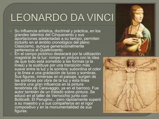  Su influencia artística, doctrinal y práctica, en los
grandes talentos del Cinquecento y sus
aportaciones adelantadas a su tiempo, permiten
incluirlo en el ámbito cronológico del pleno
Clasicismo, aunque generacionalmente
pertenezca al Quattrocento.
 En el campo pictórico destacará por la utilización
magistral de la luz: rompe en pintura con la idea
de que todo está sometido a las formas (a la
línea) y la sustituye por una transición más
suave entre la luz y la sombra; subordina el color
y la línea a una gradación de luces y sombras.
Sus figuras, inmersas en el paisaje, surgen de
las sombras por obra de la luz y esta línea
tendrá una gran influencia en la pintura
tenebrista de Caravaggio, ya en el barroco. Fue
autor también de un tratado sobre pintura. Se
educó en el taller de Verrocchio junto con
Botticelli, El Perugino... pero rápidamente superó
a su maestro y a sus compañeros en el rigor
compositivo y en la monumentalidad de sus
figuras.
 