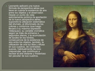  Leonardo aplicará una nueva
fórmula de perspectiva aérea que
tiene en cuenta la existencia de aire
entre los objetos y el observador.
Desde un punto de vista
estrictamente pictórico la aportación
de la nueva perspectiva aérea
supondrá la utilización sistemática
del sfumato, el difuminado de los
colores y contornos (que luego
llevará a su máxima expresión
Velázquez); su variable cromática
según se trate de primeros o
segundos planos, y la acumulación
de azules en los fondos,
consecuencia de la existencia de
aire entre los objetos; también, la
utilización de una luz tibia y difusa
en sus cuadros, de contrastes
suaves, habitualmente de tono
crepuscular, que contribuye a
recrear el aire distante y misterioso
tan peculiar de sus cuadros.
 