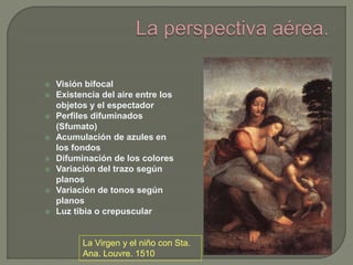  Visión bifocal
 Existencia del aire entre los
objetos y el espectador
 Perfiles difuminados
(Sfumato)
 Acumulación de azules en
los fondos
 Difuminación de los colores
 Variación del trazo según
planos
 Variación de tonos según
planos
 Luz tibia o crepuscular
La Virgen y el niño con Sta.
Ana. Louvre. 1510
 