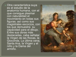  Otra característica suya
es el estudio de la
anatomía humana, con el
que consigue plasmar
con naturalidad el
movimiento en todas sus
figuras; así como sus
magistrales escorzos, con
los que demuestra su
capacidad para el dibujo.
Entre sus obras más
destacadas, cabe señalar
la Virgen de las Rocas, la
Gioconda, La última cena,
Santa Ana, la Virgen y el
niño y la Dama del
armiño.
 