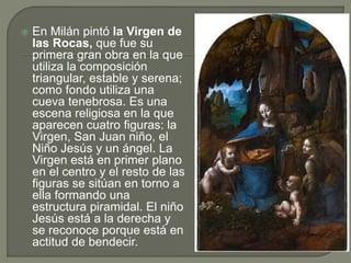  En Milán pintó la Virgen de
las Rocas, que fue su
primera gran obra en la que
utiliza la composición
triangular, estable y serena;
como fondo utiliza una
cueva tenebrosa. Es una
escena religiosa en la que
aparecen cuatro figuras: la
Virgen, San Juan niño, el
Niño Jesús y un ángel. La
Virgen está en primer plano
en el centro y el resto de las
figuras se sitúan en torno a
ella formando una
estructura piramidal. El niño
Jesús está a la derecha y
se reconoce porque está en
actitud de bendecir.
 