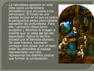  La naturaleza aparece en esta
obra como un fenómeno
atmosférico que envuelve a los
personajes. El fondo es una
paisaje rocoso en el que se aplica
la perspectiva aérea para mostrar
sensación de profundidad. Para
ello, Leonardo utiliza tonos
azulados y difumina la imagen a
medida que se aleja del ojo del
espectador. Aplica la técnica
iniciada por él llamada sfumato.
De esta manera, Leonardo
consigue dos cosas: por un lado,
dotar de atmósfera al paisaje
representado; por otro,
representar los distintos planos
que forman la composición.
 