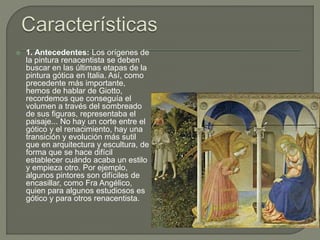  1. Antecedentes: Los orígenes de
la pintura renacentista se deben
buscar en las últimas etapas de la
pintura gótica en Italia. Así, como
precedente más importante,
hemos de hablar de Giotto,
recordemos que conseguía el
volumen a través del sombreado
de sus figuras, representaba el
paisaje... No hay un corte entre el
gótico y el renacimiento, hay una
transición y evolución más sutil
que en arquitectura y escultura, de
forma que se hace difícil
establecer cuándo acaba un estilo
y empieza otro. Por ejemplo,
algunos pintores son difíciles de
encasillar, como Fra Angélico,
quien para algunos estudiosos es
gótico y para otros renacentista.
 