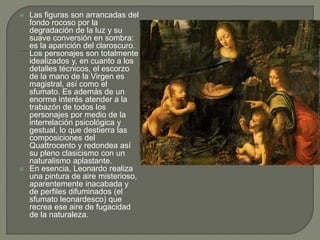  Las figuras son arrancadas del
fondo rocoso por la
degradación de la luz y su
suave conversión en sombra:
es la aparición del claroscuro.
Los personajes son totalmente
idealizados y, en cuanto a los
detalles técnicos, el escorzo
de la mano de la Virgen es
magistral, así como el
sfumato. Es además de un
enorme interés atender a la
trabazón de todos los
personajes por medio de la
interrelación psicológica y
gestual, lo que destierra las
composiciones del
Quattrocento y redondea así
su pleno clasicismo con un
naturalismo aplastante.
 En esencia, Leonardo realiza
una pintura de aire misterioso,
aparentemente inacabada y
de perfiles difuminados (el
sfumato leonardesco) que
recrea ese aire de fugacidad
de la naturaleza.
 