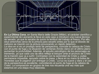  En La Última Cena, en Santa María delle Grazie (Milán), el carácter científico y
experimental de Leonardo le lleva en este caso a introducir una nueva técnica
de secado, ya que le sacaba de quicio la lentitud del trabajo al fresco. Por ello,
situó antorchas cerca de la pintura para secarlo antes por lo que el dióxido de
carbono se mezcló con la pintura provocando un rápido deterioro.
 La obra en sí es un prodigio tanto de perspectiva, coincide la cabeza de Cristo
con el punto de fuga y la situación de ventanas (fondo claro) en el último plano
aumentan la profundidad. Además, el estudio psicológico de los personajes es
tremendo, ya que cada uno de ellos refleja el estupor ante el anuncio de Cristo
de la traición que va a sufrir. Contrastan con la serenidad de Cristo y Judas
permanece impasible, apoyado sobre la mesa, y lleva en su mano la bolsa de
monedas que le pagaron por entregar a Cristo. La luz es suave y clara y el uso
de la perspectiva es excelente, coincidiendo el punto de fuga en la cabeza de
Cristo. La composición en grupos de tres nos recuerda una vez más que
estamos en una etapa muy clasicista.
 