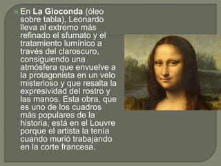  En La Gioconda (óleo
sobre tabla), Leonardo
lleva al extremo más
refinado el sfumato y el
tratamiento lumínico a
través del claroscuro,
consiguiendo una
atmósfera que envuelve a
la protagonista en un velo
misterioso y que resalta la
expresividad del rostro y
las manos. Esta obra, que
es uno de los cuadros
más populares de la
historia, está en el Louvre
porque el artista la tenía
cuando murió trabajando
en la corte francesa.
 