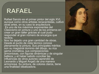Rafael Sanzio es el primer pintor del siglo XVI,
aunque como otros artistas renacentistas, cultivó
otras artes, en su caso la arquitectura.
Es uno de los máximos exponentes del
Clasicismo en pintura y uno de los primeros en
crear un gran taller gracias al cual pudo
responder al gran número de encargos que
recibía.
 Nos ha dejado una gran cantidad de obras.
Desde el punto de vista técnico conoce
plenamente la pintura. Sus principales méritos
son su magistral dominio del dibujo, su rica
gama cromática, sus composiciones
armoniosas, con figuras dinámicas y de singular
belleza; y el haber sabido conciliar las
influencias de otros autores (aprendió de
Leonardo y Miguel Ángel) de una manera
armoniosa. Su pintura, de colores claros, tiene
una finalidad idealizadora.
 