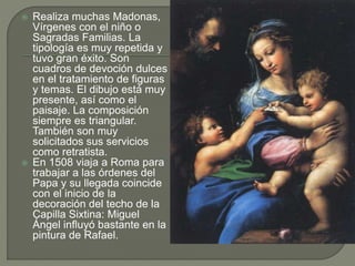 Realiza muchas Madonas,
Vírgenes con el niño o
Sagradas Familias. La
tipología es muy repetida y
tuvo gran éxito. Son
cuadros de devoción dulces
en el tratamiento de figuras
y temas. El dibujo está muy
presente, así como el
paisaje. La composición
siempre es triangular.
También son muy
solicitados sus servicios
como retratista.
 En 1508 viaja a Roma para
trabajar a las órdenes del
Papa y su llegada coincide
con el inicio de la
decoración del techo de la
Capilla Sixtina: Miguel
Ángel influyó bastante en la
pintura de Rafael.
 