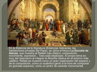  En la Estancia de la Signatura (Estancias Vaticanas, las
habitaciones privadas del Papa), se ubica el fresco La Escuela de
Atenas, que muestra al Rafael más clásico: composición,
movimiento, expresión... Todo está idealizado. El propio tema es
muy del clasicismo al integrar la filosofía clásica en el entorno más
católico. Rafael se muestra como un gran organizador del espacio y
de la composición, como un auténtico genio a la hora de componer
en grandes espacios, como un pintor de carácter monumental.
 