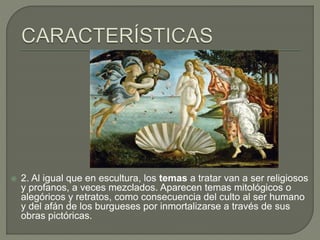  2. Al igual que en escultura, los temas a tratar van a ser religiosos
y profanos, a veces mezclados. Aparecen temas mitológicos o
alegóricos y retratos, como consecuencia del culto al ser humano
y del afán de los burgueses por inmortalizarse a través de sus
obras pictóricas.
 