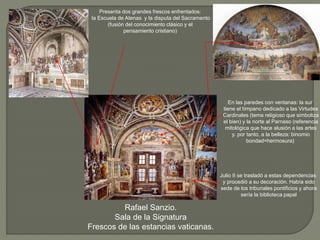 Rafael Sanzio.
Sala de la Signatura
Frescos de las estancias vaticanas.
Presenta dos grandes frescos enfrentados:
la Escuela de Atenas y la disputa del Sacramento
(fusión del conocimiento clásico y el
pensamiento cristiano)
Julio II se trasladó a estas dependencias
y procedió a su decoración. Había sido
sede de los tribunales pontificios y ahora
sería la biblioteca papal
En las paredes con ventanas: la sur
tiene el tímpano dedicado a las Virtudes
Cardinales (tema religioso que simboliza
el bien) y la norte al Parnaso (referencia
mitológica que hace alusión a las artes
y. por tanto, a la belleza: binomio
bondad=hermosura)
 