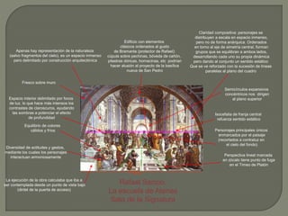 Rafael Sanzio.
La escuela de Atenas
Sala de la Signatura
Apenas hay representación de la naturaleza
(salvo fragmentos del cielo), es un espacio inmenso
pero delimitado por construcción arquitectónica
Edificio con elementos
clásicos ordenados al gusto
de Bramante (protector de Rafael):
cúpula sobre pechinas, bóveda de cañón,
pilastras dóricas, hornacinas, etc podrían
hacer alusión al proyecto de la basílica
nueva de San Pedro
Espacio interior delimitado por focos
de luz, lo que hace más intensos los
contrastes de claroscuros, ayudando
las sombras a potenciar el efecto
de profundidad
Perspectiva lineal marcada
en zócalo tiene punto de fuga
en el Timeo de Platón
Equilibrio de colores
cálidos y fríos
Claridad compositiva: personajes se
distribuyen a escala en espacio inmenso,
pero no de forma anárquica. Ordenados
en torno al eje de simetría central, forman
grupos que se equilibran a ambos lados,
desarrollando cada uno su propia dinámica
pero dando al conjunto un sentido estático
Que se ve reforzado con la sucesión de líneas
paralelas al plano del cuadro
Diversidad de actitudes y gestos,
mediante los cuales los personajes
interactuan armoniosamente
La ejecución de la obra calculaba que iba a
ser contemplada desde un punto de vista bajo
(dintel de la puerta de acceso)
Semicírculos expansivos
concéntricos nos dirigen
al plano superior
7`70 m
Fresco sobre muro
Personajes principales únicos
enmarcados por el paisaje
(recortados a contraluz en
el cielo del fondo)
Isocefalia de franja central
refuerza sentido estático
 
