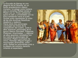  La Escuela de Atenas es una
alegoría de la Filosofía, en un
fondo arquitectónico clásico
(romano, no griego como hubiera
sido lo correcto) Rafael retrata a
Platón con su Timeo señalando
hacia el cielo y a Aristóteles con su
Ética señalando hacia el suelo.
Quizás quiso representar la unión
de las dos doctrinas filosóficas:
idealismo y realismo.
 Hacia estos dos personajes
convergen las líneas de la
composición del cuadro. Junto a
ellos aparecen personajes de la
época clásica (Sócrates, Pitágoras,
Ptolomeo, Arquímedes...). Algunos
de ellos aparecen retratados con
los rostros de personajes del
momento: Platón (Leonardo da
Vinci), Heráclito (Miguel Ángel) y
Arquímedes (Bramante), entre
otros. Rafael se autorretrata junto a
la pilastra del extremo derecho
mirando al espectador.
 