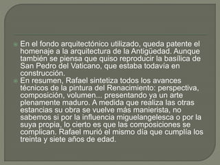  En el fondo arquitectónico utilizado, queda patente el
homenaje a la arquitectura de la Antigüedad. Aunque
también se piensa que quiso reproducir la basílica de
San Pedro del Vaticano, que estaba todavía en
construcción.
 En resumen, Rafael sintetiza todos los avances
técnicos de la pintura del Renacimiento: perspectiva,
composición, volumen... presentando ya un arte
plenamente maduro. A medida que realiza las otras
estancias su obra se vuelve más manierista, no
sabemos si por la influencia miguelangelesca o por la
suya propia, lo cierto es que las composiciones se
complican. Rafael murió el mismo día que cumplía los
treinta y siete años de edad.
 