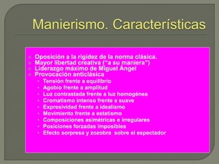  Oposición a la rigidez de la norma clásica.
 Mayor libertad creativa (“a su maniera”)
 Liderazgo máximo de Miguel Ángel
 Provocación anticlásica
• Tensión frente a equilibrio
• Agobio frente a amplitud
• Luz contrastada frente a luz homogénea
• Cromatismo intenso frente a suave
• Expresividad frente a idealismo
• Movimiento frente a estatismo
• Composiciones asimétricas e irregulares
• Posiciones forzadas imposibles
• Efecto sorpresa y zozobra sobre el espectador
 