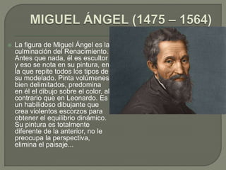  La figura de Miguel Ángel es la
culminación del Renacimiento.
Antes que nada, él es escultor
y eso se nota en su pintura, en
la que repite todos los tipos de
su modelado. Pinta volúmenes
bien delimitados, predomina
en él el dibujo sobre el color, al
contrario que en Leonardo. Es
un habilidoso dibujante que
crea violentos escorzos para
obtener el equilibrio dinámico.
Su pintura es totalmente
diferente de la anterior, no le
preocupa la perspectiva,
elimina el paisaje...
 