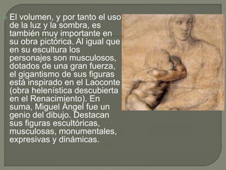  El volumen, y por tanto el uso
de la luz y la sombra, es
también muy importante en
su obra pictórica. Al igual que
en su escultura los
personajes son musculosos,
dotados de una gran fuerza,
el gigantismo de sus figuras
está inspirado en el Laoconte
(obra helenística descubierta
en el Renacimiento). En
suma, Miguel Ángel fue un
genio del dibujo. Destacan
sus figuras escultóricas,
musculosas, monumentales,
expresivas y dinámicas.
 