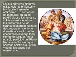  En sus primeras pinturas
utiliza colores brillantes y
las figuras transmiten
optimismo. En sus obras
de madurez, su paleta
perdió vigor y los tonos se
volvieron más lúgubres,
las anatomías de las
figuras se alargan hasta la
desproporción y el tono
dramático y los forzados
escorzos lo invaden todo.
Por tanto, Miguel Ángel
no sólo participó del Plano
Renacimiento, sino que
además asistió a su crisis
y sentó las bases del
manierismo.
 